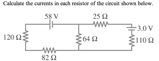 Calculate the currents in each resistor of the circuit shown below.
58 V
25 Ω
Μ
120 ΩΣ
ww
82 Ω
64 Ω
- 3.0 V
2110 Ω