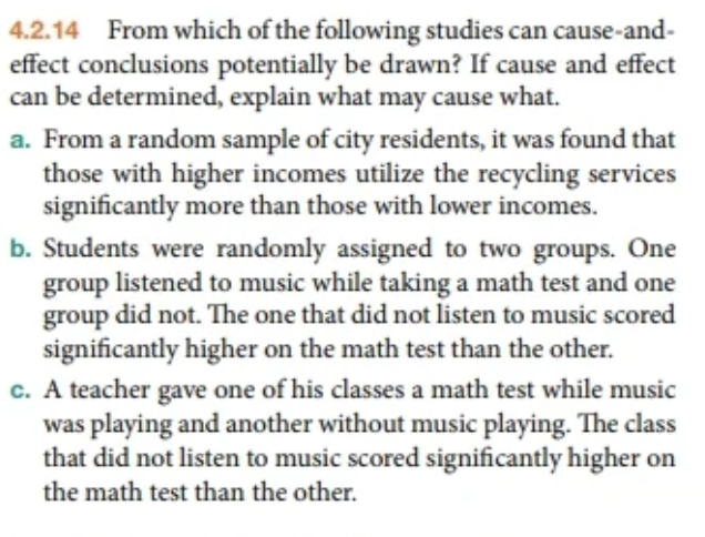 4.2.14 From which of the following studies can cause-and-
effect conclusions potentially be drawn? If cause and effect
can be determined, explain what may cause what.
a. From a random sample of city residents, it was found that
those with higher incomes utilize the recycling services
significantly more than those with lower incomes.
b. Students were randomly assigned to two groups. One
group listened to music while taking a math test and one
group did not. The one that did not listen to music scored
significantly higher on the math test than the other.
c. A teacher gave one of his classes a math test while music
was playing and another without music playing. The class
that did not listen to music scored significantly higher on
the math test than the other.

