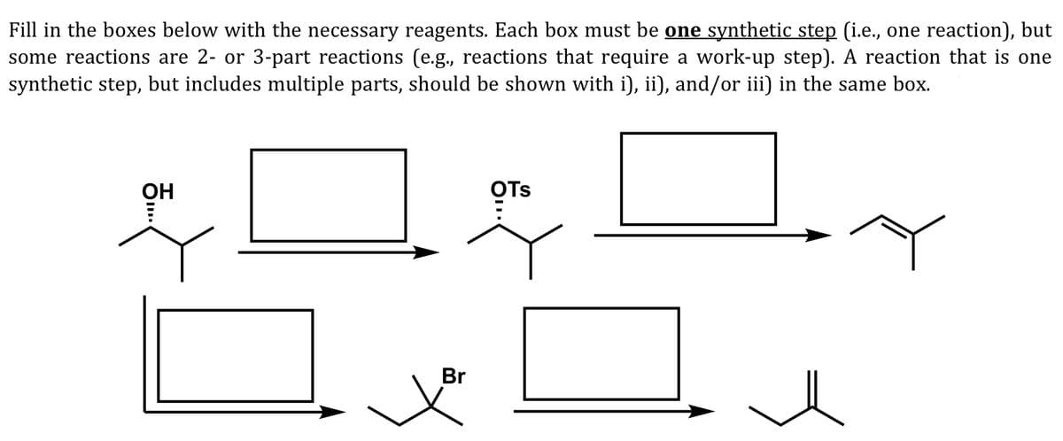 Fill in the boxes below with the necessary reagents. Each box must be one synthetic step (i.e., one reaction), but
some reactions are 2- or 3-part reactions (e.g., reactions that require a work-up step). A reaction that is one
synthetic step, but includes multiple parts, should be shown with i), ii), and/or iii) in the same box.
OH
OTs
Br
