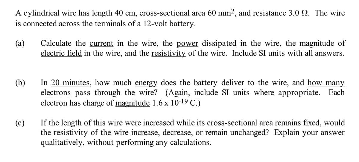 A cylindrical wire has length 40 cm, cross-sectional area 60 mm², and resistance 3.0 22. The wire
is connected across the terminals of a 12-volt battery.
(a)
(b)
(c)
Calculate the current in the wire, the power dissipated in the wire, the magnitude of
electric field in the wire, and the resistivity of the wire. Include SI units with all answers.
In 20 minutes, how much energy does the battery deliver to the wire, and how many
electrons pass through the wire? (Again, include SI units where appropriate. Each
electron has charge of magnitude 1.6 x 10-19 C.)
If the length of this wire were increased while its cross-sectional area remains fixed, would
the resistivity of the wire increase, decrease, or remain unchanged? Explain your answer
qualitatively, without performing any calculations.