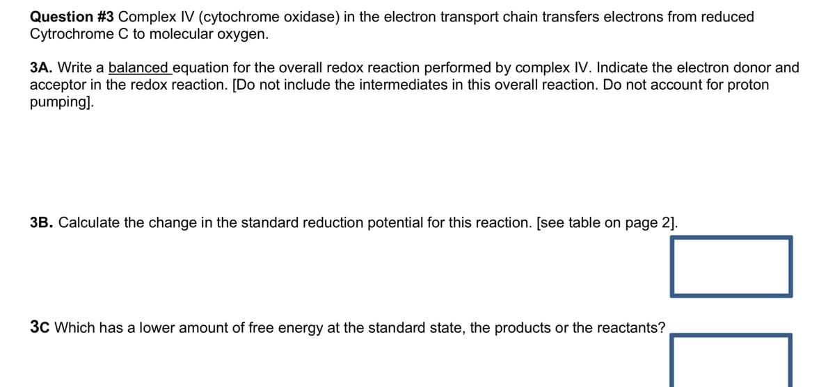Question #3 Complex IV (cytochrome oxidase) in the electron transport chain transfers electrons from reduced
Cytrochrome C to molecular oxygen.
3A. Write a balanced equation for the overall redox reaction performed by complex IV. Indicate the electron donor and
acceptor in the redox reaction. [Do not include the intermediates in this overall reaction. Do not account for proton
pumping].
3B. Calculate the change in the standard reduction potential for this reaction. [see table on page 2].
3C Which has a lower amount of free energy at the standard state, the products or the reactants?