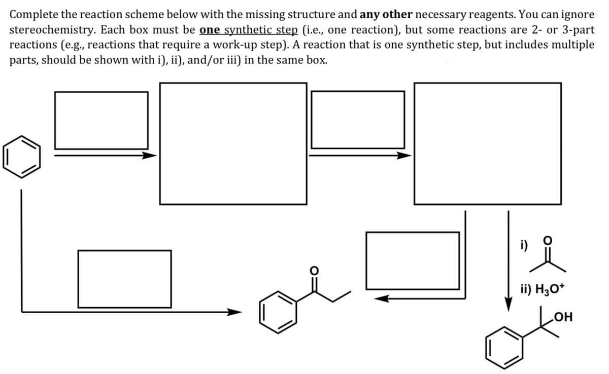 Complete the reaction scheme below with the missing structure and any other necessary reagents. You can ignore
stereochemistry. Each box must be one synthetic step (i.e., one reaction), but some reactions are 2- or 3-part
reactions (e.g., reactions that require a work-up step). A reaction that is one synthetic step, but includes multiple
parts, should be shown with i), ii), and/or iii) in the same box.
i)
ii) H;O*
