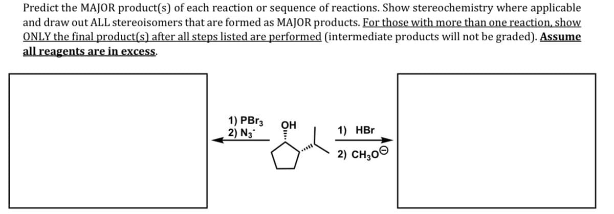 Predict the MAJOR product(s) of each reaction or sequence of reactions. Show stereochemistry where applicable
and draw out ALL stereoisomers that are formed as MAJOR products. For those with more than one reaction, show
ONLY the final product(s) after all steps listed are performed (intermediate products will not be graded). Assume
all reagents are in excess.
1) PBr3
2) N3
OH
1) HBr
2) CH;00
