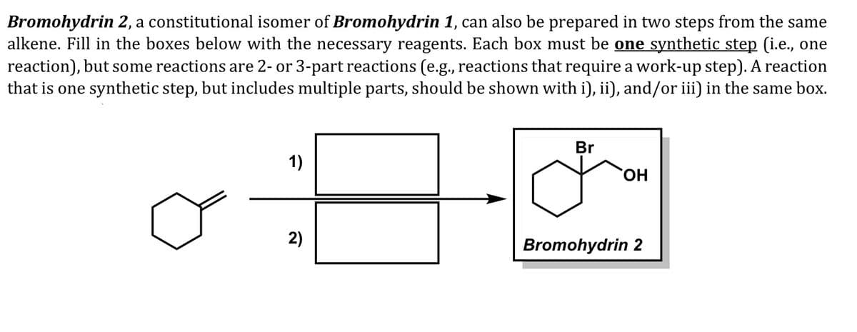 Bromohydrin 2, a constitutional isomer of Bromohydrin 1, can also be prepared in two steps from the same
alkene. Fill in the boxes below with the necessary reagents. Each box must be one synthetic step (i.e., one
reaction), but some reactions are 2- or 3-part reactions (e.g., reactions that require a work-up step). A reaction
that is one synthetic step, but includes multiple parts, should be shown with i), ii), and/or iii) in the same box.
Br
1)
HO,
2)
Bromohydrin 2
