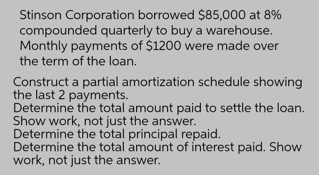 Stinson Corporation borrowed $85,000 at 8%
compounded quarterly to buy a warehouse.
Monthly payments of $1200 were made over
the term of the loan.
Construct a partial amortization schedule showing
the last 2 payments.
Determine the total amount paid to settle the loan.
Show work, not just the answer.
Determine the total principal repaid.
Determine the total amount of interest paid. Show
work, not just the answer.
