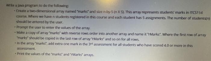 Write a Java program to do the following:
Create a two-dimensional array named "marks and size n-by-5 (n X 5). This array represents students' marks in ITCS114
course. Where we have n students registered in this course and each student has 5 assignments. The number of students(n)
should be entered by the user.
• Prompt the user to enter the values of the array.
- Make a copy of array "marks" with reverse rows order into another array and name it "Marks". Where the first row of array
marks should be copied in the last row of array "Marks" and so on for all rows.
In the array "marks", add extra one mark in the 3rd assessment for all students who have scored 4.0 or more in this
assessment.
Print the values of the "marks" and "rMarks" arrays.