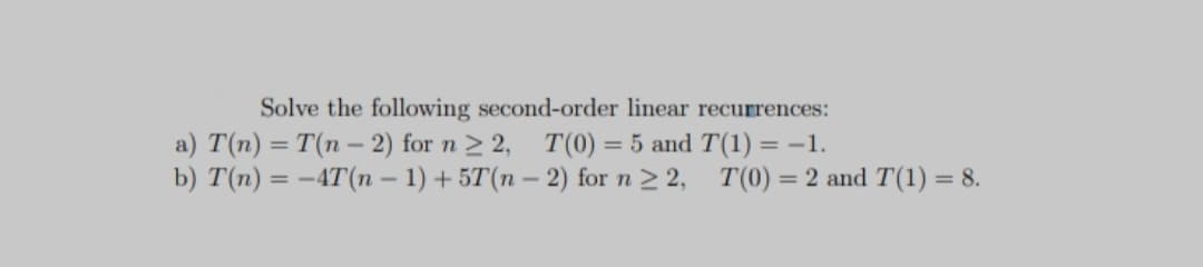 Solve the following second-order linear recurrences:
a) T(n) = T(n - 2) for n > 2, T(0) = 5 and T(1) = -1.
b) T(n) = -4T(n – 1) + 5T(n – 2) for n 2 2, T(0) = 2 and T(1) = 8.
%3D
