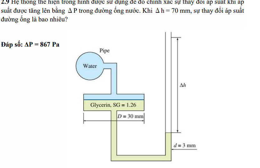 2.) Hệ thống thể hiện trong hình được sử dụng để đo chính xác sự thay đổi áp suất khi ap
suất được tăng lên bằng A P trong đường ống nước. Khi A h=70 mm, sự thay đổi áp suất
đường ống là bao nhiêu?
Đáp số: AP = 867 Pa
Water
Pipe
Glycerin, SG 1.26
D= 30 mm
Ah
d=3 mm