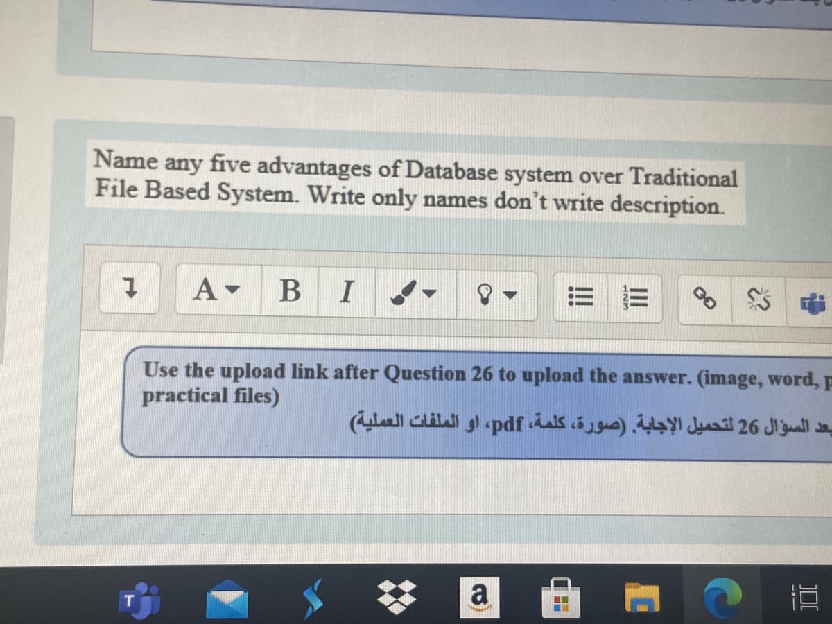 Name any five advantages of Database system over Traditional
File Based System. Write only names don't write description.
A-
Use the upload link after Question 26 to upload the answer. (image, word, F
practical files)
يعد السؤال 26 لتحميل الإجابة. )صورة، كلمة، pdf، او الملفات العملية(
a
---
