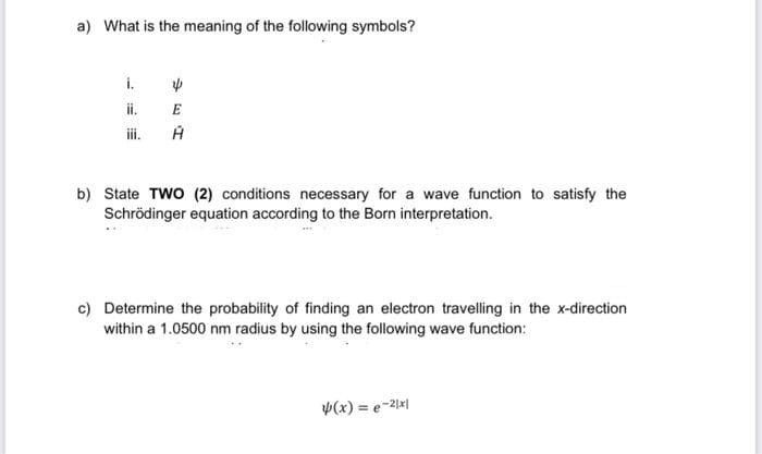 a) What is the meaning of the following symbols?
i.
ii.
ii.
E
b) State TWO (2) conditions necessary for a wave function to satisfy the
Schrödinger equation according to the Born interpretation.
c) Determine the probability of finding an electron travelling in the x-direction
within a 1.0500 nm radius by using the fllowing wave function:
p(x) = e-21x|
%3D
