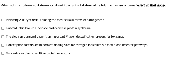 Which of the following statements about toxicant inhibition of cellular pathways is true? Select all that apply.
O Inhibiting ATP synthesis is among the most serious forms of pathogenesis.
Toxicant inhibition can increase and decrease protein synthesis.
The electron transport chain is an important Phase I detoxification process for toxicants.
Transcription factors are important binding sites for estrogen molecules via membrane receptor pathways.
O Toxicants can bind to multiple protein receptors.
