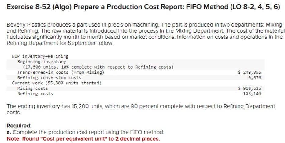 Exercise 8-52 (Algo) Prepare a Production Cost Report: FIFO Method (LO 8-2, 4, 5, 6)
Beverly Plastics produces a part used in precision machining. The part is produced in two departments: Mixing
and Refining. The raw material is introduced into the process in the Mixing Department. The cost of the material
fluctuates significantly month to month based on market conditions. Information on costs and operations in the
Refining Department for September follow:
WIP inventory-Refining
Beginning inventory
(17,500 units, 10% complete with respect to Refining costs)
Transferred-in costs (from Mixing)
Refining conversion costs
Current work (55,300 units started)
Mixing costs
Refining costs
$ 249,055
9,676
Required:
a. Complete the production cost report using the FIFO method.
Note: Round "Cost per equivalent unit" to 2 decimal places.
$ 910,625
103,140
The ending Inventory has 15,200 units, which are 90 percent complete with respect to Refining Department
costs.