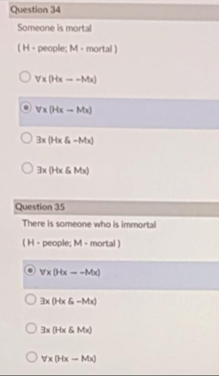 Question 34
Someone is mortal
(H-people; M- mortal)
O vx (Hx--Mx)
Ovx (Hx-Mx)
3x (Hx & -Mx)
3x (Hx & Mx)
Question 35
There is someone who is immortal
(H-people; M- mortal)
Vx (Hx--Mx)
O ax (Hx &-Mx)
Ex (Hx & Mx)
O vx (Hx - Mx)
