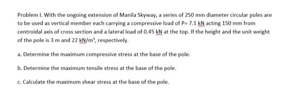 Problem I. With the ongoing extension of Manila Skyway, a series of 250 mm diameter circular poles are
to be used as vertical member each carrying a compressive load of P= 7.1 kN acting 150 mm from
centroidal axis of cross section and a lateral load of 0.45 kN at the top. If the height and the unit weight
of the pole is 3 m and 22 kN/m³, respectively.
a. Determine the maximum compressive stress at the base of the pole.
b. Determine the maximum tensile stress at the base of the pole.
c. Calculate the maximum shear stress at the base of the pole.