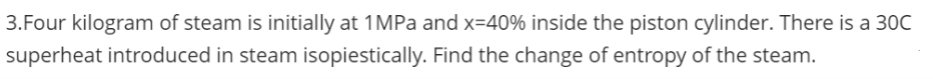 3.Four kilogram of steam is initially at 1MPa and x=40% inside the piston cylinder. There is a 30C
superheat introduced in steam isopiestically. Find the change of entropy of the steam.
