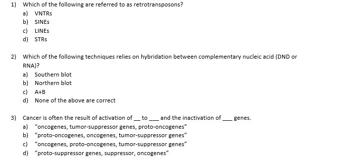 1)
Which of the following are referred to as retrotransposons?
a) VNTRS
b) SINES
c)
LINES
d) STRS
2)
Which of the following techniques relies on hybridation between complementary nucleic acid (DND or
RNA)?
a) Southern blot
b) Northern blot
c)
d) None of the above are correct
A+B
3)
Cancer is often the result of activation of_ to
and the inactivation of
genes.
a) "oncogenes, tumor-suppressor genes, proto-oncogenes"
b) "proto-oncogenes, oncogenes, tumor-suppressor genes"
c) "oncogenes, proto-oncogenes, tumor-suppressor genes"
d) "proto-suppressor genes, suppressor, oncogenes"
