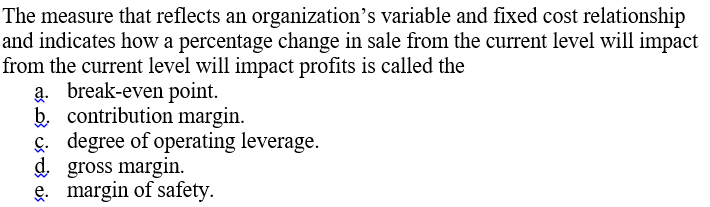 The measure that reflects an organization's variable and fixed cost relationship
and indicates how a percentage change in sale from the current level will impact
from the current level will impact profits is called the
a. break-even point.
b. contribution margin.
ç. degree of operating leverage.
d gross margin.
e. margin of safety.
