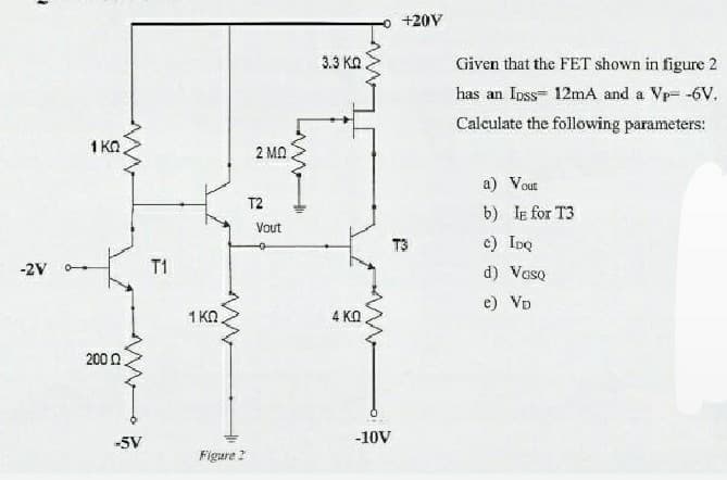 o +20V
3.3 KO
Given that the FET shown in figure 2
has an Ipss- 12mA and a Vp= -6V.
Calculate the following parameters:
1 KO
2 MO
a) Vout
T2
b) le for T3
Vout
T3
c) IDQ
-2V
T1
d) Veso
e) VD
1 KO
4 KO
200 0
-5V
-10V
Figare 2
LAM
