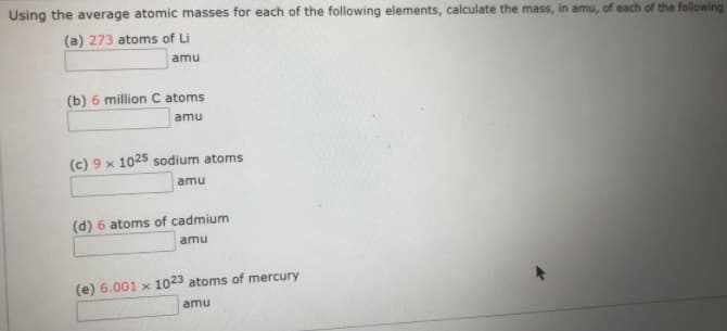 Using the average atomic masses for each of the following elements, calculate the mass, in amu, of each of the following
(a) 273 atoms of Li
amu
(b) 6 million C atoms
amu
(c) 9 x 1025 sodium atoms
amu
(d) 6 atoms of cadmium
amu
(e) 6.001 x 1023 atoms of mercury
amu
