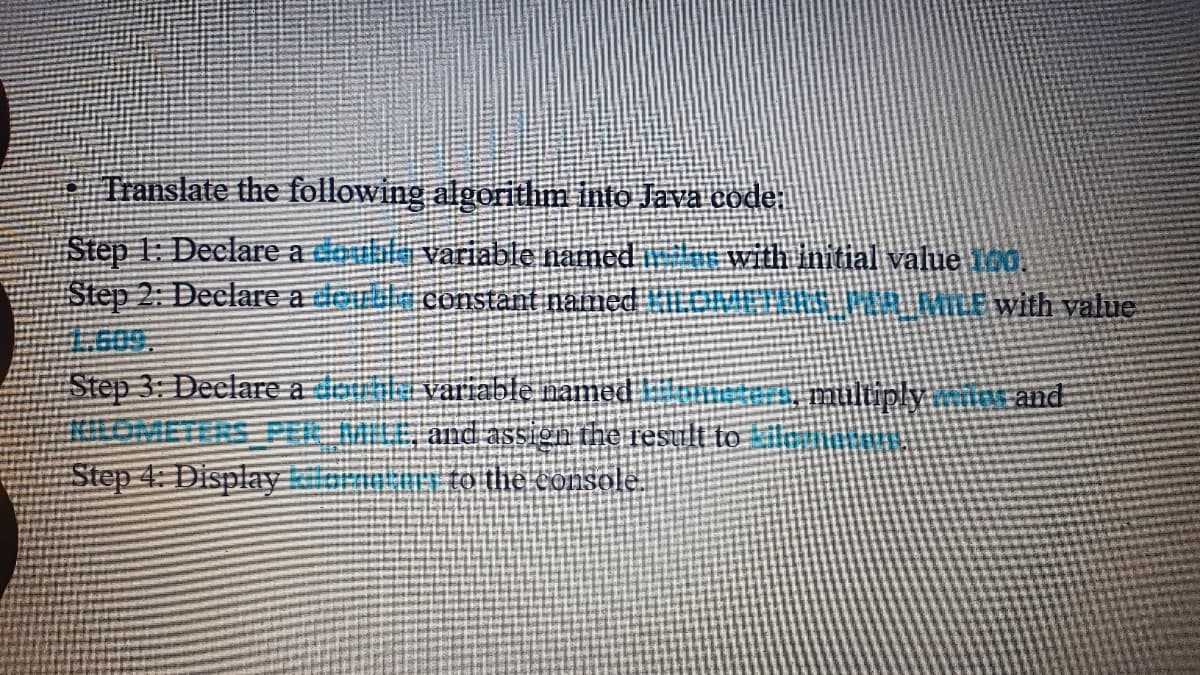 Translate the following algeritlim into Java code:
Step 1: Declare a tei variable named i
Step 2: Deelare a der constant named
.609.
Step 3: Declare a d
OMETERS PE
Step 4: Displayari to the console
with Initial value ioo.
LUNEHKEM MLEwith value
ariable named
mulüply
irand
and assign the result to
