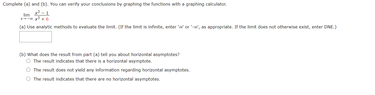 Complete (a) and (b). You can verify your conclusions by graphing the functions with a graphing calculator.
x3 – 1
lim
x--0 x3 + 6
(a) Use analytic methods to evaluate the limit. (If the limit is infinite, enter 'oo' or '-o', as appropriate. If the limit does not otherwise exist, enter DNE.)
(b) What does the result from part (a) tell you about horizontal asymptotes?
O The result indicates that there is a horizontal asymptote.
O The result does not yield any information regarding horizontal asymptotes.
The result indicates that there are no horizontal asymptotes.
