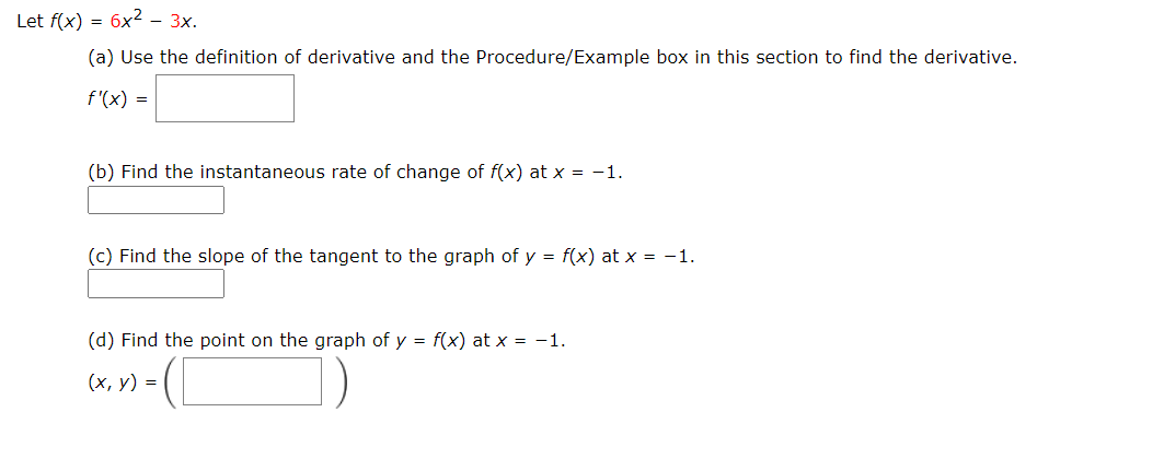 Let f(x) = 6x² - 3x.
(a) Use the definition of derivative and the Procedure/Example box in this section to find the derivative.
f'(x) =
(b) Find the instantaneous rate of change of f(x) at x = -1.
(c) Find the slope of the tangent to the graph of y = f(x) at x = -1.
(d) Find the point on the graph of y = f(x) at x = -1.
(х, у) %3D
