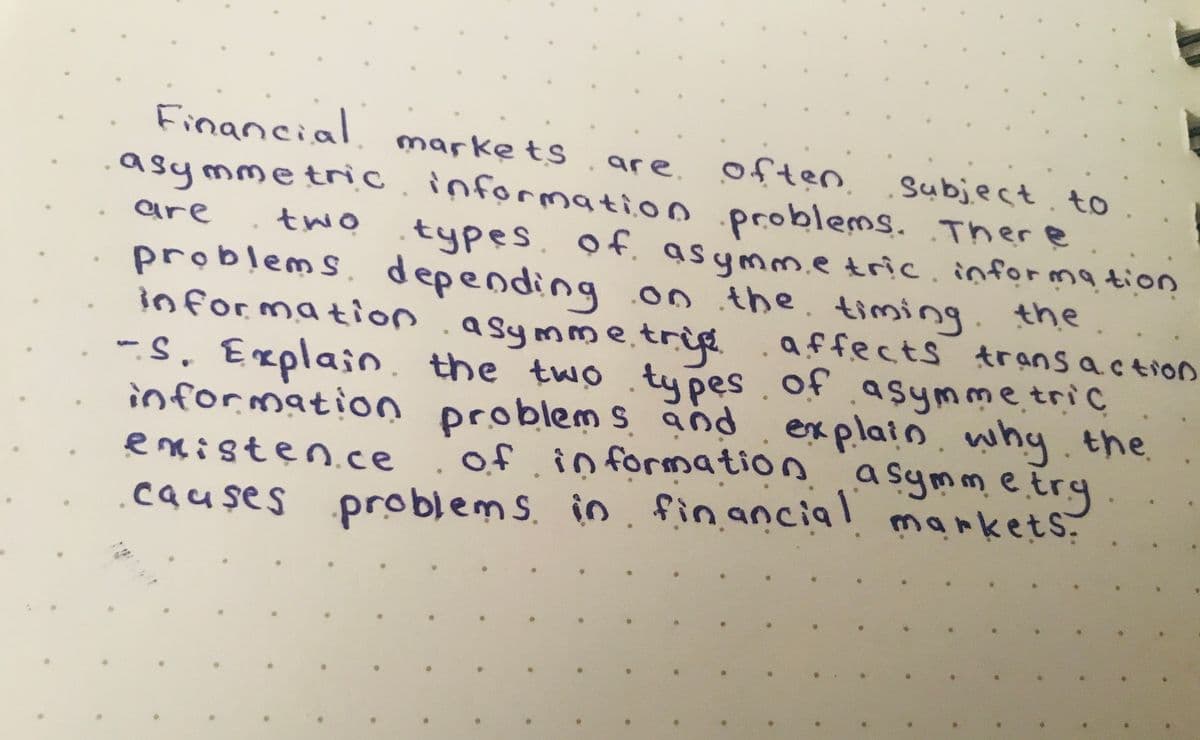 Financial markets
to
asymmetric information problems. There
are often subject
types of asymmetric information
problems depending on the timing the
information asymmetris
affects transaction
-S. Explain the two types of asymmetric
information problems and
explain why the
of information asymmetry
existence
causes problems in financial markets.
are
two