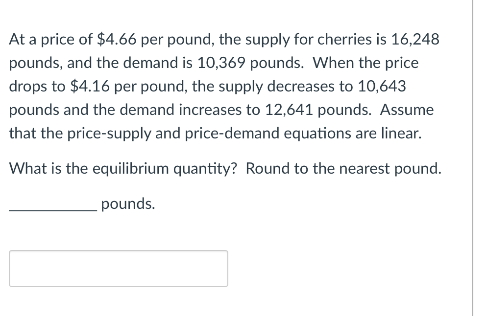At a price of $4.66 per pound, the supply for cherries is 16,248
pounds, and the demand is 10,369 pounds. When the price
drops to $4.16 per pound, the supply decreases to 10,643
pounds and the demand increases to 12,641 pounds. Assume
that the price-supply and price-demand equations are linear.
What is the equilibrium quantity? Round to the nearest pound.
pounds.