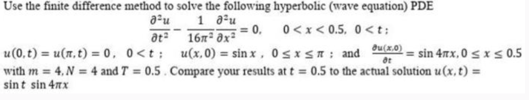 Use the finite difference method to solve the following hyperbolic (wave equation) PDE
อิน
1
ata
อิริน
16 x²
= 0,
0<x<0.5, 0<t;
u(x, 0) = sinx, 0 ≤x≤n: and
Ju(x,0)
8t
= sin 4πx, 0 ≤ x ≤0.5
u(0,t) = u(x,t) = 0, 0<t;
with m =4, N=4 and T = 0.5
sint sin 4x
Compare your results at t = 0.5 to the actual solution u(x,t) =