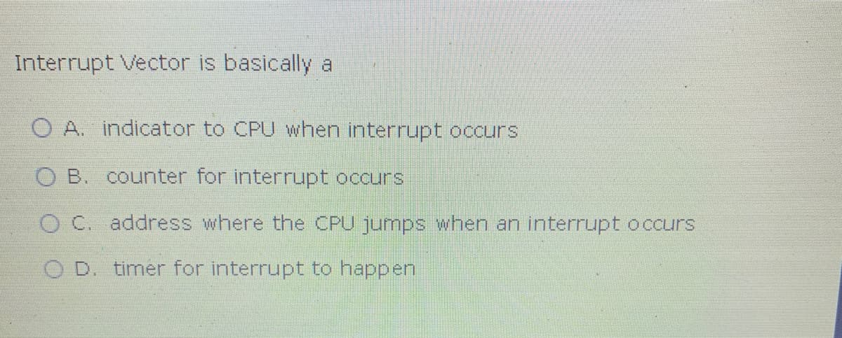 Interrupt Vector is basically a
O A. indicator to CPU when interrupt occurs
O B. counter for interrupt occurs
O C. address where the CPU jumps when an interrupt occurs
O D. timer for interrupt to happen
