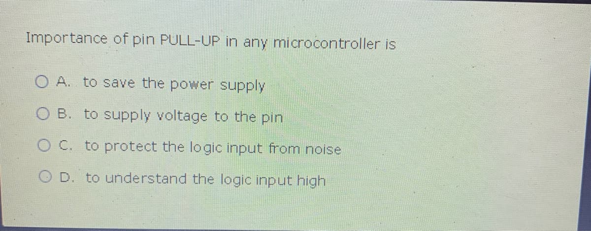 Importance of pin PULL-UP in any microcontroller is
O A. to save the power supply
O B. to supply voltage to the pin
O C. to protect the logic input from noise
O D. to understand the logic input high
