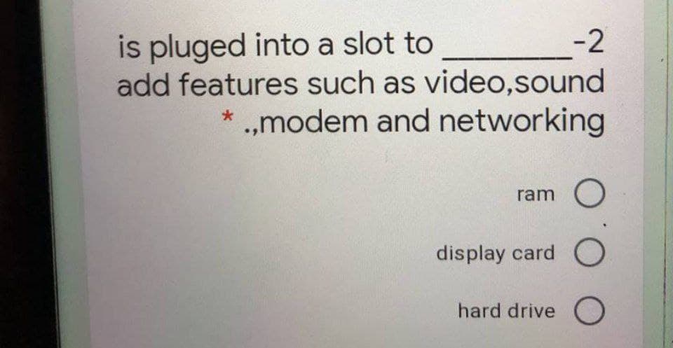 is pluged into a slot to
add features such as video,sound
* .,modem and networking
-2
ram O
display card O
hard drive O
