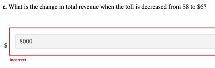 c. What is the change in total revenue when the toll is decreased from $8 to $6?
8000
Incorrect