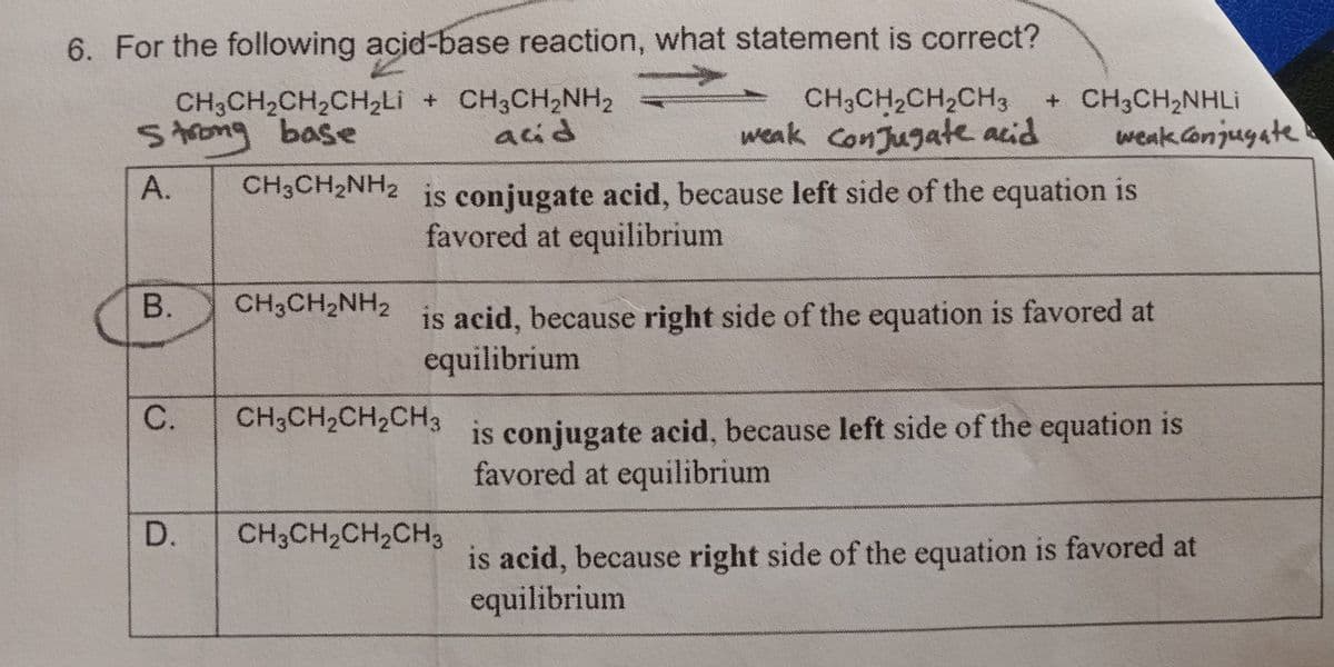 6. For the following acid-base reaction, what statement is correct?
CH3CH₂CH₂CH₂Li + CH3CH₂NH₂
Strong base
acid
A.
CH3CH₂NH2
B.
C.
D.
CH3CH₂NH2
is conjugate acid, because left side of the equation is
favored at equilibrium
CH3CH₂CH₂CH3 + CH3CH₂NHLi
weak conjugate acid weak conjugate
is acid, because right side of the equation is favored at
equilibrium
CH3CH₂CH₂CH3
CH3CH₂CH₂CH3
is conjugate acid, because left side of the equation is
favored at equilibrium
is acid, because right side of the equation is favored at
equilibrium