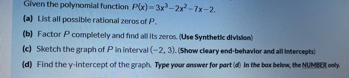 Given the polynomial function P(x)=3x-2x² –7x-2.
(a) List all possible rational zeros of P.
(b) Factor P completely and find all its zeros. (Use Synthetic divislon)
(c) Sketch the graph of P in interval (-2, 3). (Show cleary end-behavior and all Intercepts)
(d) Find the y-intercept of the graph. Type your answer for part (d) in the box below, the NUMBER only.
