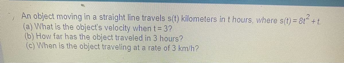 An object moving in a straight line travels s(t) kilometers in t hours, where s(t) = 8t² + t.
(a) What is the object's velocity when t = 3?
(b) How far has the object traveled in 3 hours?
(c) When is the object traveling at a rate of 3 km/h?