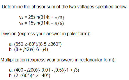 Determine the phasor sum of the two voltages specified below.
Va = 25sin(314t+ π/3)
Vb = 15sin(314t-π/6)
Division (express your answer in polar form):
a. (650 2-80°)/(8.5 <360°)
b. (8 + j42)/(-6-j4)
Multiplication (express your answers in rectangular form):
a. (400-j200)(-0.01 -0.5)(-1 + 3)
b. (2 260°) (4 Z-40°)