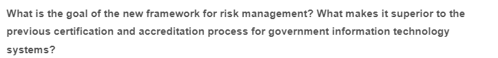What is the goal of the new framework for risk management? What makes it superior to the
previous certification and accreditation process for government information technology
systems?