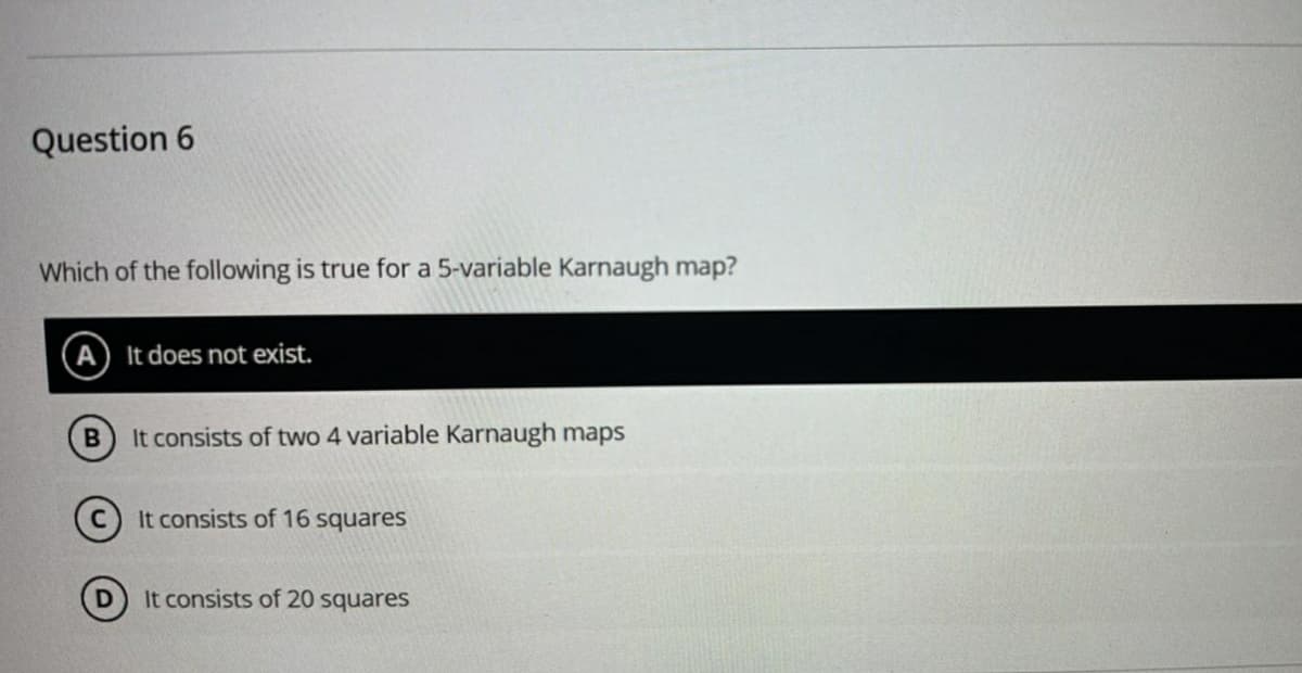 Question 6
Which of the following is true for a 5-variable Karnaugh map?
A It does not exist.
B
It consists of two 4 variable Karnaugh maps
It consists of 16 squares
D
It consists of 20 squares