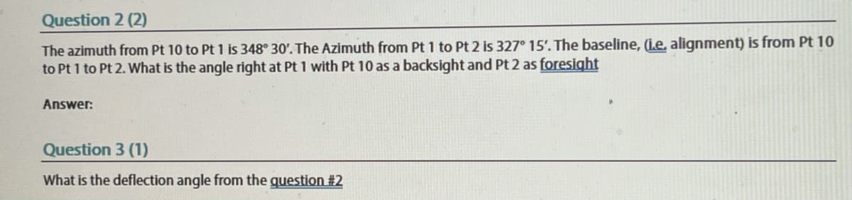 Question 2 (2)
The azimuth from Pt 10 to Pt 1 is 348° 30'. The Azimuth from Pt 1 to Pt 2 is 327° 15'. The baseline, (i.e, alignment) is from Pt 10
to Pt 1 to Pt 2. What is the angle right at Pt 1 with Pt 10 as a backsight and Pt 2 as foresight
Answer:
Question 3 (1)
What is the deflection angle from the question #2
