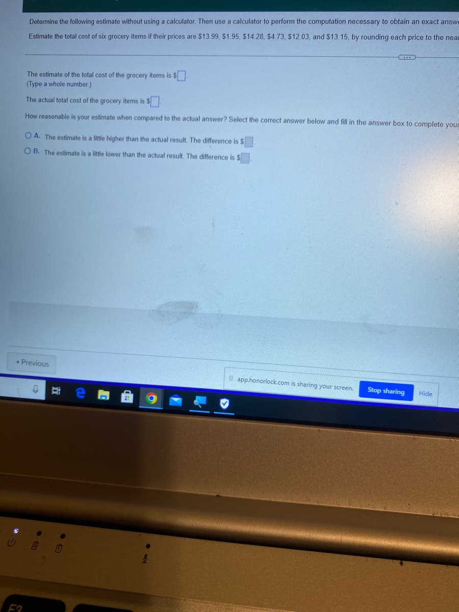 Determine the following estimate without using a calculator. Then use a calculator to perform the computation necessary to obtain an exact answe
Estimate the total cost of six grocery items if their prices are $13.99, $1.95, $14.28, $4.73, $12.03, and $13.15, by rounding each price to the near
The estimate of the total cost of the grocery items is $
(Type a whole number.)
The actual total cost of the grocery items is $
How reasonable is your estimate when compared to the actual answer? Select the correct answer below and fill in the answer box to complete your
O A. The estimate is a little higher than the actual result. The difference is $
OB. The estimate is a little lower than the actual result. The difference is $
< Previous
Il app.honorlock.com is sharing your screen.
Stop sharing
Hide
0 Bi
V A
F3