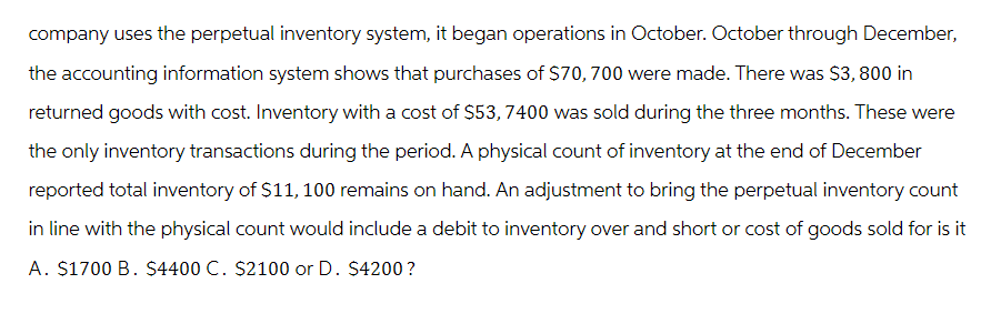 company uses the perpetual inventory system, it began operations in October. October through December,
the accounting information system shows that purchases of $70, 700 were made. There was $3,800 in
returned goods with cost. Inventory with a cost of $53, 7400 was sold during the three months. These were
the only inventory transactions during the period. A physical count of inventory at the end of December
reported total inventory of $11, 100 remains on hand. An adjustment to bring the perpetual inventory count
in line with the physical count would include a debit to inventory over and short or cost of goods sold for is it
A. $1700 B. $4400 C. $2100 or D. $4200?