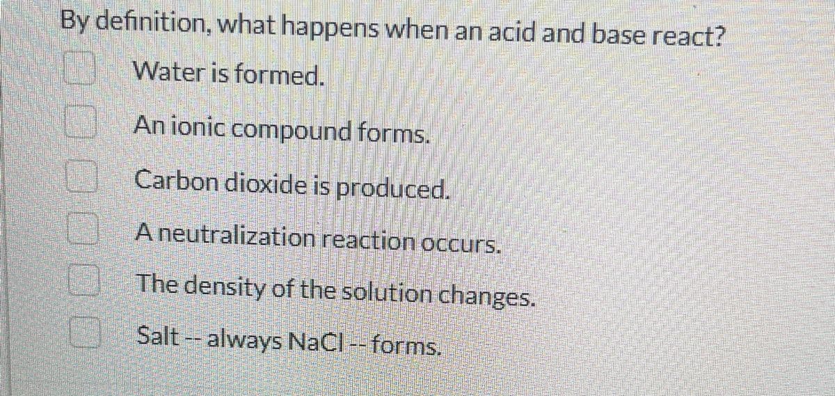 By definition, what happens when an acid and base react?
0000
Water is formed.
An ionic compound forms.
Carbon dioxide is produced.
A neutralization reaction occurs.
The density of the solution changes.
Salt -- always NaCl -- forms.