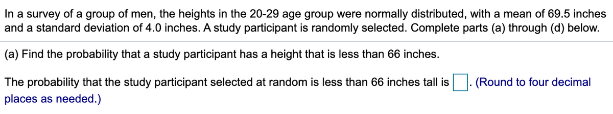 In a survey of a group of men, the heights in the 20-29 age group were normally distributed, with a mean of 69.5 inches
and a standard deviation of 4.0 inches. A study participant is randomly selected. Complete parts (a) through (d) below.
(a) Find the probability that a study participant has a height that is less than 66 inches.
The probability that the study participant selected at random is less than 66 inches tall is
(Round to four decimal
places as needed.)
