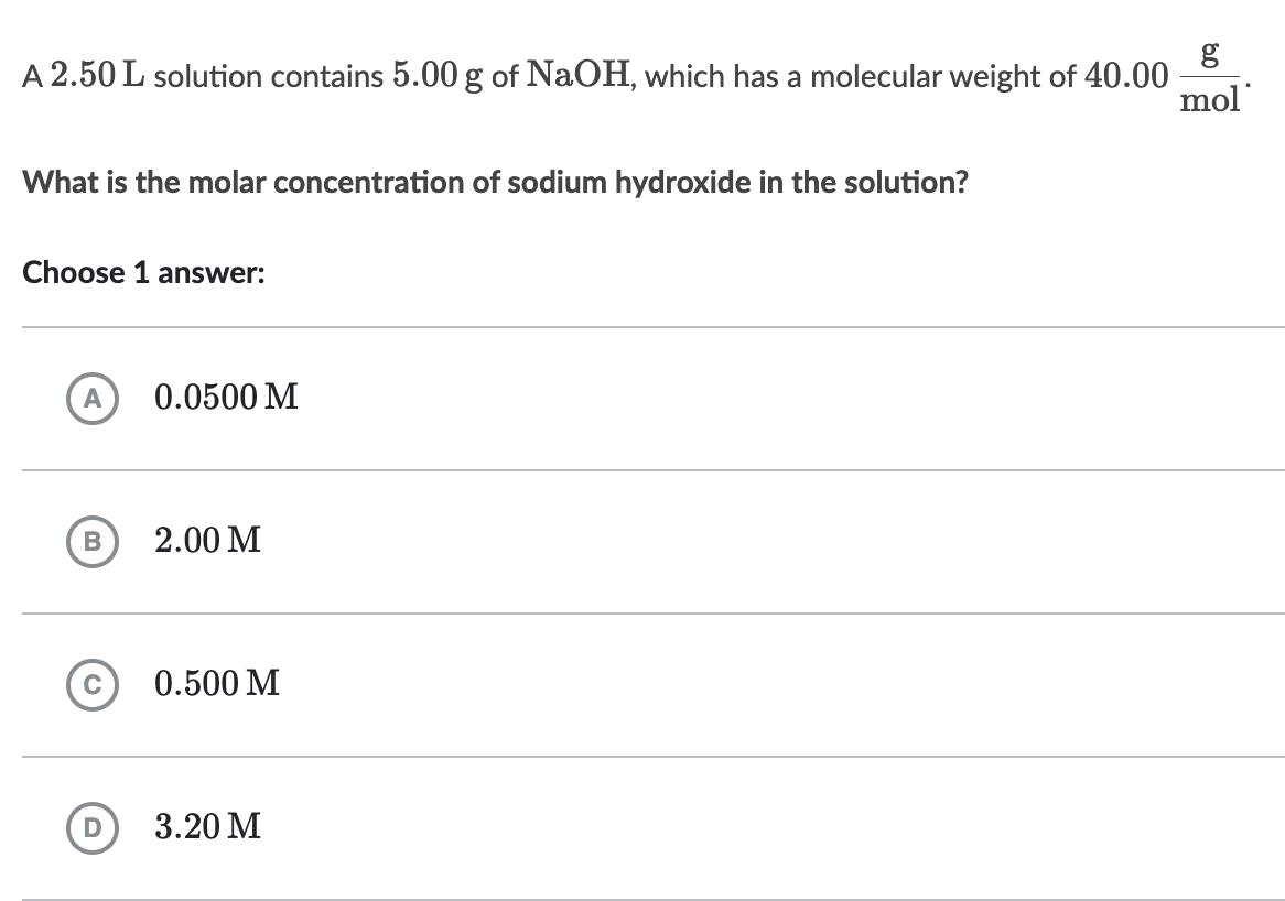 A 2.50 L solution contains 5.00 g of NaOH, which has a molecular weight of 40.00
What is the molar concentration of sodium hydroxide in the solution?
Choose 1 answer:
A
B
D
0.0500 M
2.00 M
0.500 M
3.20 M
g
mol