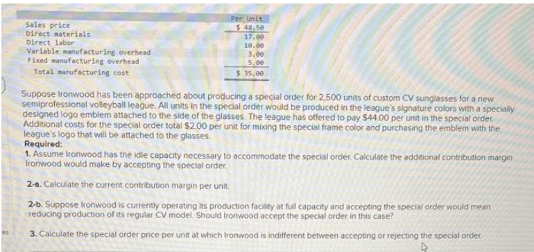 es
Sales price
Direct materials
Direct labor
Variable manufacturing overhead
Fixed manufacturing overhead
Total manufacturing cost
Per Unit
$48.50
17.00
10.00
3.00
5.00
$ 35,00
Suppose Ironwood has been approached about producing a special order for 2,500 units of custom CV sunglasses for a new
semiprofessional volleyball league. All units in the special order would be produced in the league's signature colors with a specially
designed logo emblem attached to the side of the glasses. The league has offered to pay $44.00 per unit in the special order.
Additional costs for the special order total $2.00 per unit for mixing the special frame color and purchasing the emblem with the
league's logo that will be attached to the glasses.
Required:
1. Assume Ironwood has the idle capacity necessary to accommodate the special order. Calculate the additional contribution margin
Ironwood would make by accepting the special order.
2-6. Calculate the current contribution margin per unit.
2-b. Suppose Ironwood is currently operating its production facility at full capacity and accepting the special order would mean
reducing production of its regular CV model. Should Ironwood accept the special order in this case?
3. Calculate the special order price per unit at which Ironwood is indifferent between accepting or rejecting the special order.