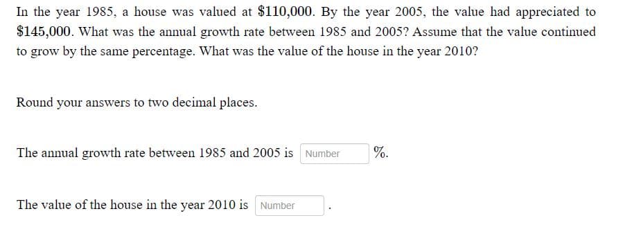 In the year 1985, a house was valued at $110,000. By the year 2005, the value had appreciated to
$145,000. What was the annual growth rate between 1985 and 2005? Assume that the value continued
to grow by the same percentage. What was the value of the house in the year 2010?
Round your answers to two decimal places.
The annual growth rate between 1985 and 2005 is Number
%.
The value of the house in the year 2010 is Number

