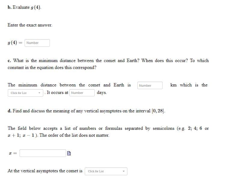 b. Evaluate g (4).
Enter the exact answer.
g (4) = Number
c. What is the minimum distance between the comet and Earth? When does this occur? To which
constant in the equation does this correspond?
km which is the
The minimum distance between the comet and Earth is Number
It occurs at Number days.
Click for List
d. Find and discuss the meaning of any vertical asymptotes on the interval [0, 28].
The field below accepts a list of numbers or formulas separated by semicolons (e.g. 2; 4; 6 or
x + 1; x - 1). The order of the list does not matter.
I =
At the vertical asymptotes the comet is Click for List