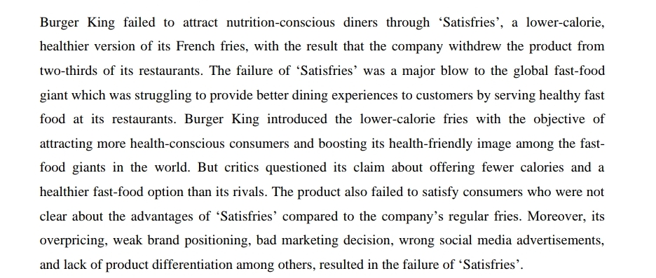 Burger King failed to attract nutrition-conscious diners through 'Satisfries', a lower-calorie,
healthier version of its French fries, with the result that the company withdrew the product from
two-thirds of its restaurants. The failure of 'Satisfries' was a major blow to the global fast-food
giant which was struggling to provide better dining experiences to customers by serving healthy fast
food at its restaurants. Burger King introduced the lower-calorie fries with the objective of
attracting more health-conscious consumers and boosting its health-friendly image among the fast-
food giants in the world. But critics questioned its claim about offering fewer calories and a
healthier fast-food option than its rivals. The product also failed to satisfy consumers who were not
clear about the advantages of “Satisfries' compared to the company's regular fries. Moreover, its
overpricing, weak brand positioning, bad marketing decision, wrong social media advertisements,
and lack of product differentiation among others, resulted in the failure of 'Satisfries'.
