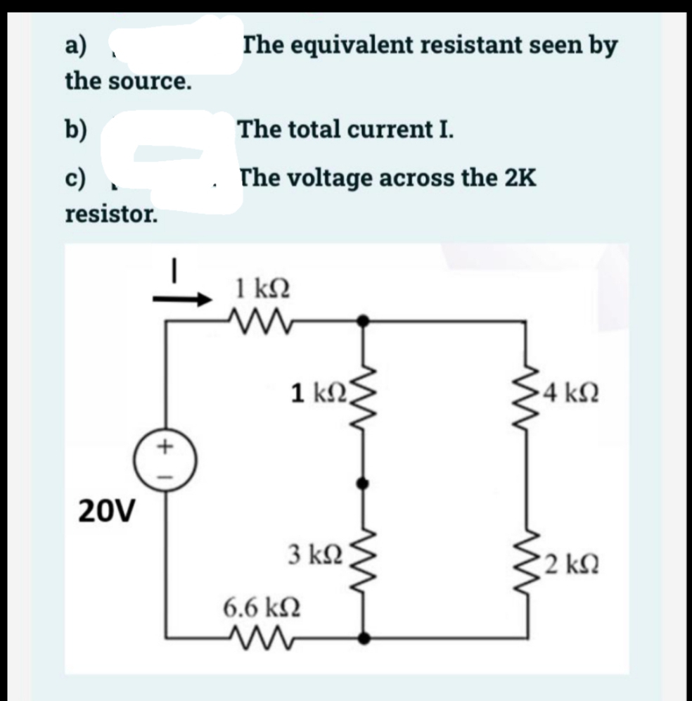 a) .
The equivalent resistant seen by
the source.
b)
The total current I.
c) .
. The voltage across the 2K
resistor.
1 kN
1 kΩ>
4 kN
20V
3 kN
2 kN
6.6 kN
